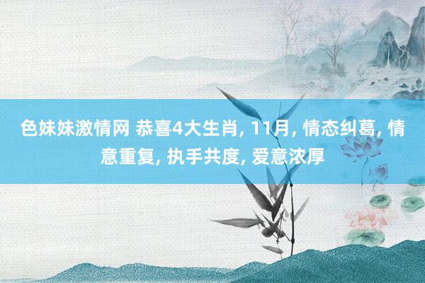 色妹妹激情网 恭喜4大生肖， 11月， 情态纠葛， 情意重复， 执手共度， 爱意浓厚