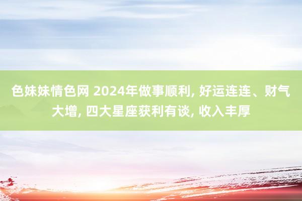 色妹妹情色网 2024年做事顺利， 好运连连、财气大增， 四大星座获利有谈， 收入丰厚