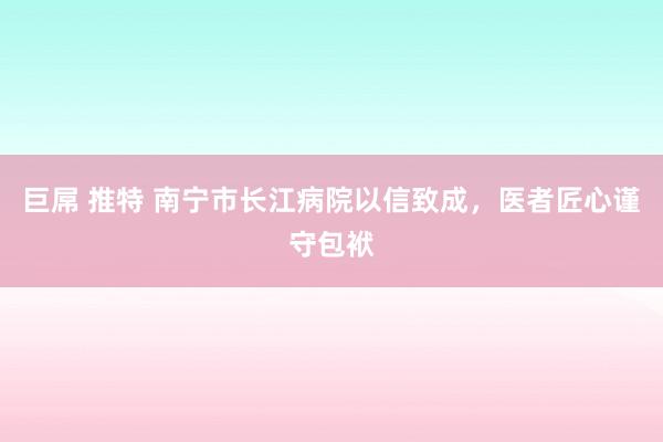 巨屌 推特 南宁市长江病院以信致成，医者匠心谨守包袱