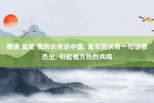 眼镜 反差 俄防长突访中国， 董军防长有一句话很杰出， 引起俄方热烈共鸣