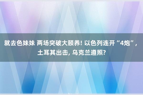 就去色妹妹 两场突破大颐养! 以色列连开“4炮”， 土耳其出击， 乌克兰遵照?