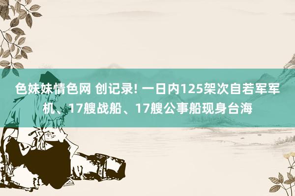 色妹妹情色网 创记录! 一日内125架次自若军军机、17艘战船、17艘公事船现身台海