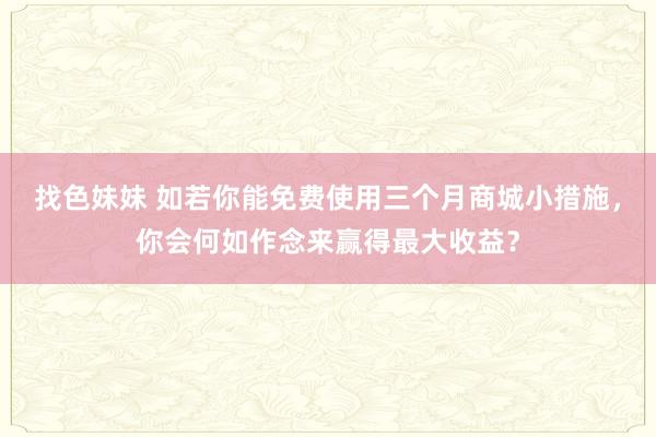 找色妹妹 如若你能免费使用三个月商城小措施，你会何如作念来赢得最大收益？