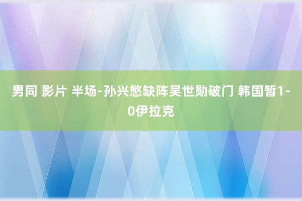 男同 影片 半场-孙兴慜缺阵吴世勋破门 韩国暂1-0伊拉克