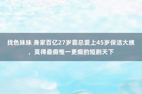 找色妹妹 身家百亿27岁霸总爱上45岁保洁大姨，莫得最癫惟一更癫的短剧天下