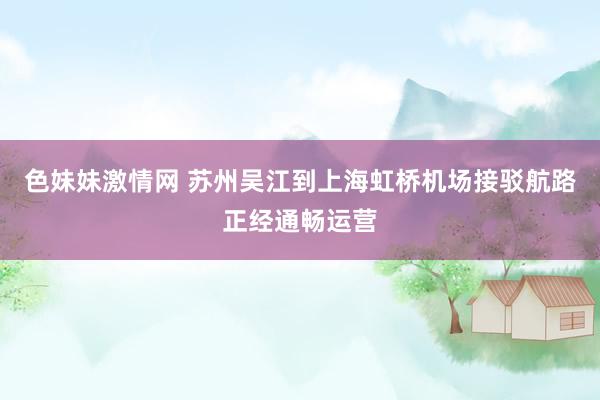 色妹妹激情网 苏州吴江到上海虹桥机场接驳航路正经通畅运营