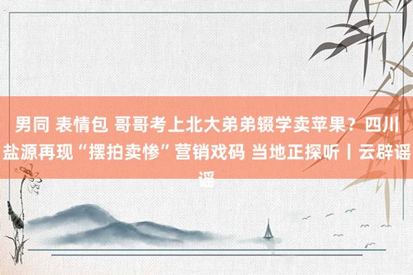 男同 表情包 哥哥考上北大弟弟辍学卖苹果？四川盐源再现“摆拍卖惨”营销戏码 当地正探听丨云辟谣