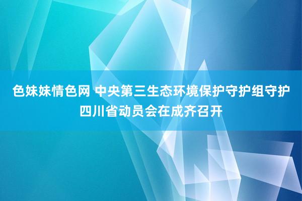 色妹妹情色网 中央第三生态环境保护守护组守护四川省动员会在成齐召开