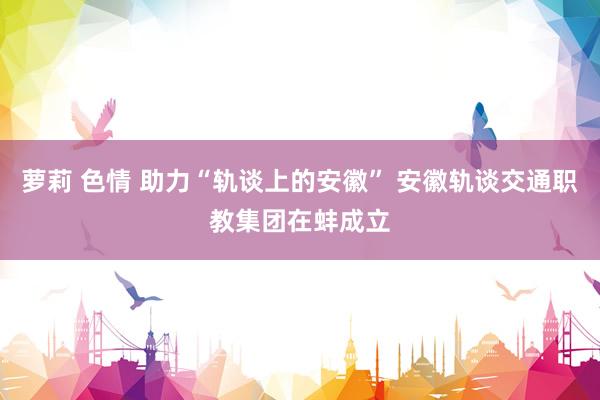 萝莉 色情 助力“轨谈上的安徽” 安徽轨谈交通职教集团在蚌成立