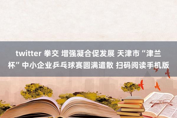 twitter 拳交 增强凝合促发展 天津市“津兰杯”中小企业乒乓球赛圆满遣散 扫码阅读手机版