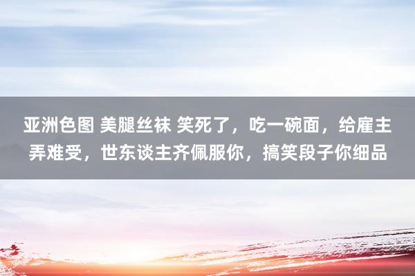 亚洲色图 美腿丝袜 笑死了，吃一碗面，给雇主弄难受，世东谈主齐佩服你，搞笑段子你细品