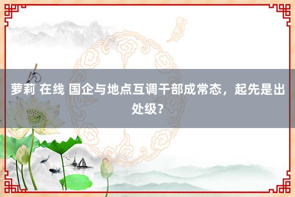 萝莉 在线 国企与地点互调干部成常态，起先是出处级？