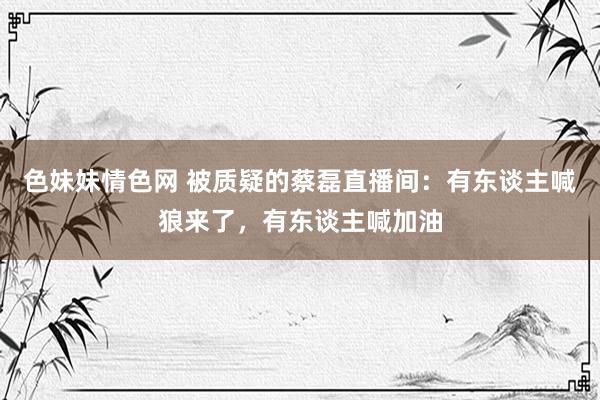 色妹妹情色网 被质疑的蔡磊直播间：有东谈主喊狼来了，有东谈主喊加油