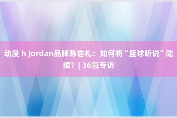 动漫 h Jordan品牌陈诰礼：如何将“篮球听说”陆续？| 36氪专访