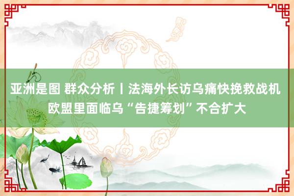 亚洲是图 群众分析丨法海外长访乌痛快挽救战机 欧盟里面临乌“告捷筹划”不合扩大