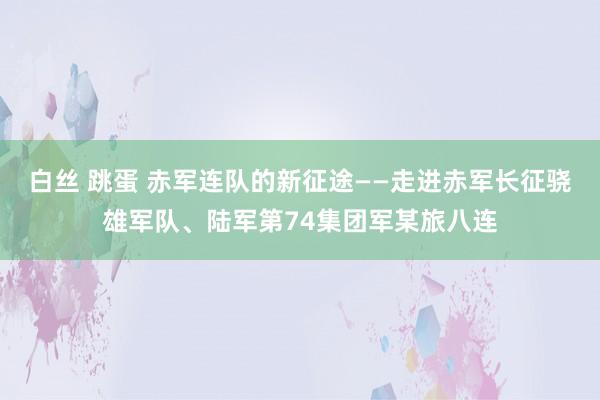 白丝 跳蛋 赤军连队的新征途——走进赤军长征骁雄军队、陆军第74集团军某旅八连