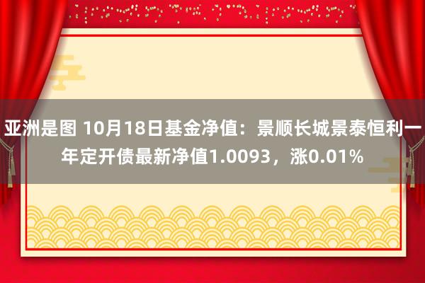 亚洲是图 10月18日基金净值：景顺长城景泰恒利一年定开债最新净值1.0093，涨0.01%