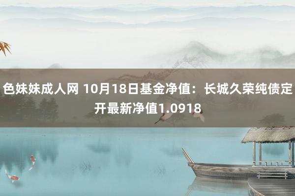 色妹妹成人网 10月18日基金净值：长城久荣纯债定开最新净值1.0918