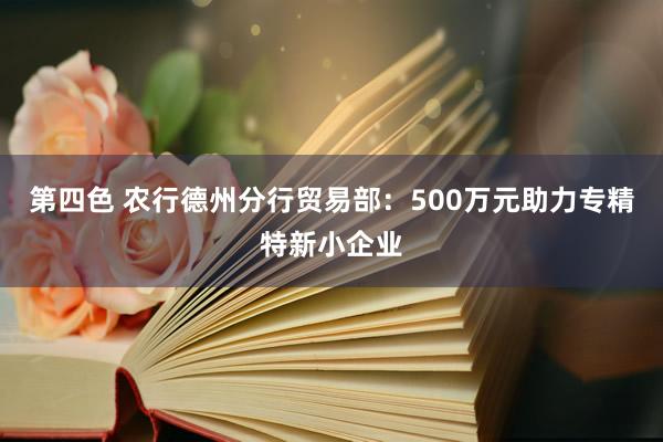 第四色 农行德州分行贸易部：500万元助力专精特新小企业