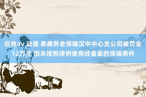 在线av 动漫 泰康养老保障汉中中心支公司被罚金12万元 因未按照律例使用经备案的保障条件