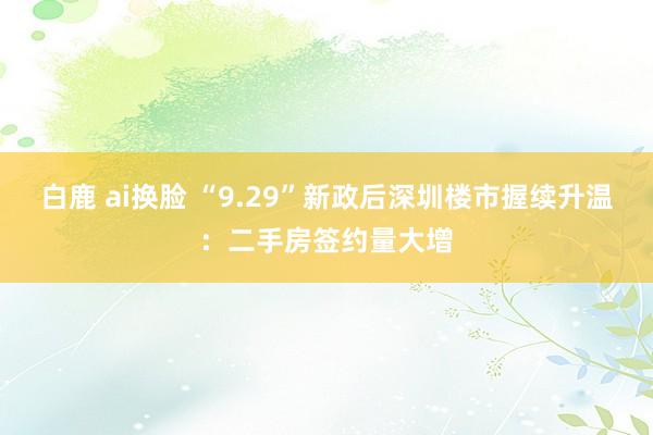 白鹿 ai换脸 “9.29”新政后深圳楼市握续升温：二手房签约量大增