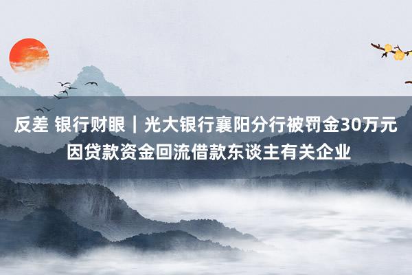 反差 银行财眼｜光大银行襄阳分行被罚金30万元 因贷款资金回流借款东谈主有关企业