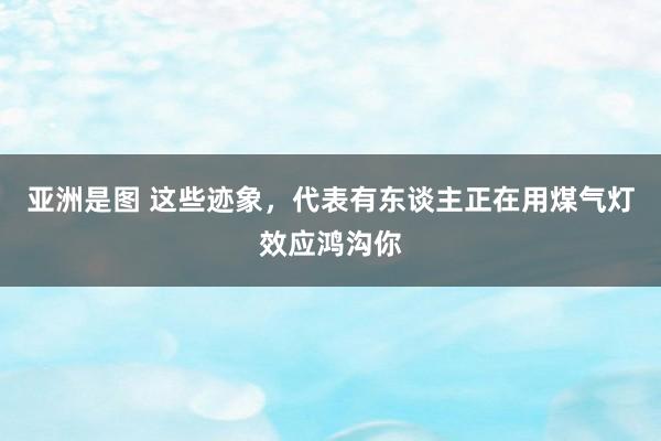 亚洲是图 这些迹象，代表有东谈主正在用煤气灯效应鸿沟你