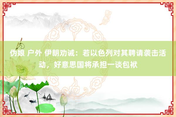 伪娘 户外 伊朗劝诫：若以色列对其聘请袭击活动，好意思国将承担一谈包袱