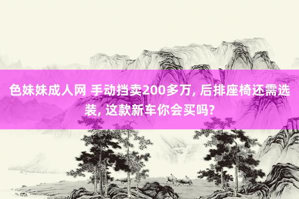 色妹妹成人网 手动挡卖200多万， 后排座椅还需选装， 这款新车你会买吗?