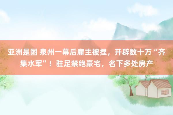 亚洲是图 泉州一幕后雇主被捏，开辟数十万“齐集水军”！驻足禁绝豪宅，名下多处房产