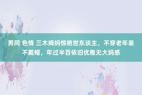 男同 色情 三木姆妈惊艳世东谈主，不穿老年装不戴帽，年过半百依旧优雅无大妈感