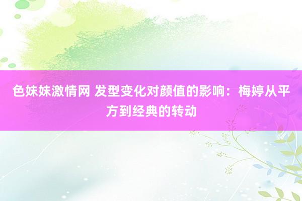 色妹妹激情网 发型变化对颜值的影响：梅婷从平方到经典的转动