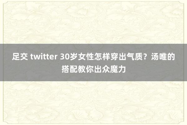 足交 twitter 30岁女性怎样穿出气质？汤唯的搭配教你出众魔力