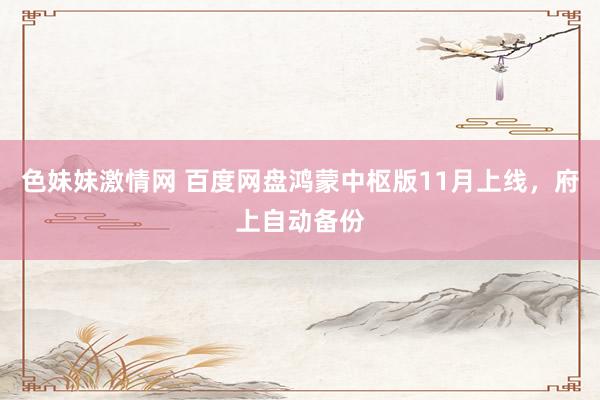 色妹妹激情网 百度网盘鸿蒙中枢版11月上线，府上自动备份