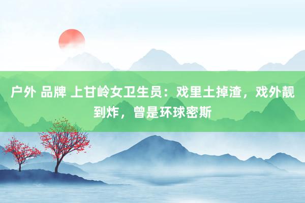 户外 品牌 上甘岭女卫生员：戏里土掉渣，戏外靓到炸，曾是环球密斯