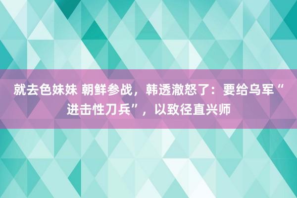 就去色妹妹 朝鲜参战，韩透澈怒了：要给乌军“进击性刀兵”，以致径直兴师