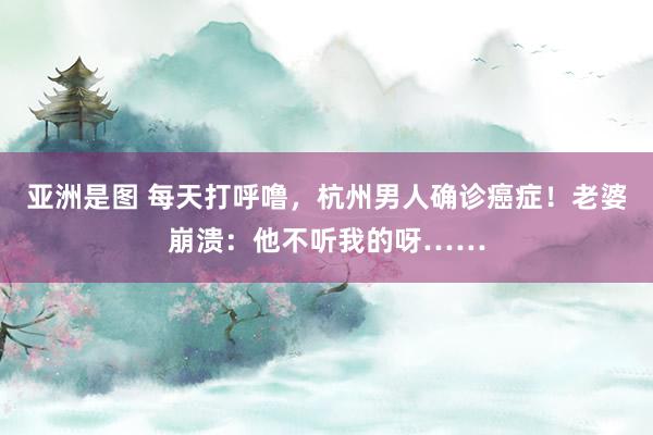 亚洲是图 每天打呼噜，杭州男人确诊癌症！老婆崩溃：他不听我的呀……