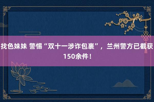 找色妹妹 警惕“双十一涉诈包裹”，兰州警方已截获150余件！