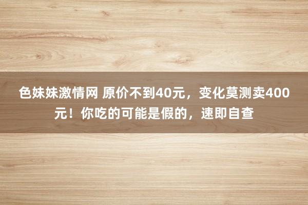 色妹妹激情网 原价不到40元，变化莫测卖400元！你吃的可能是假的，速即自查