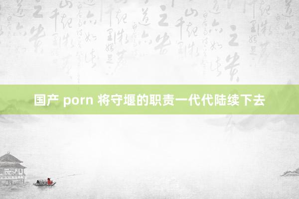 国产 porn 将守堰的职责一代代陆续下去