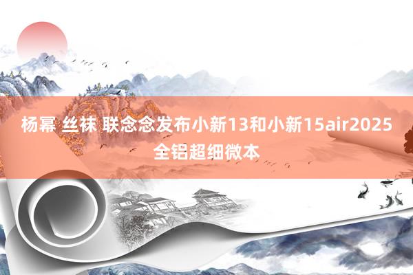 杨幂 丝袜 联念念发布小新13和小新15air2025全铝超细微本