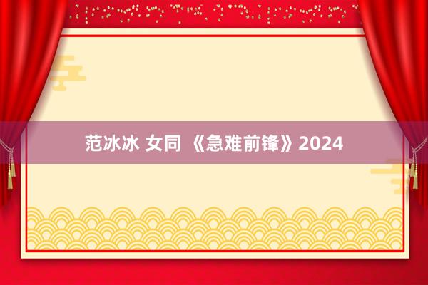 范冰冰 女同 《急难前锋》2024