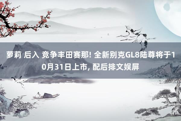 萝莉 后入 竞争丰田赛那! 全新别克GL8陆尊将于10月31日上市， 配后排文娱屏