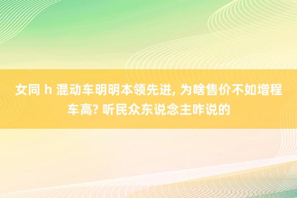 女同 h 混动车明明本领先进， 为啥售价不如增程车高? 听民众东说念主咋说的