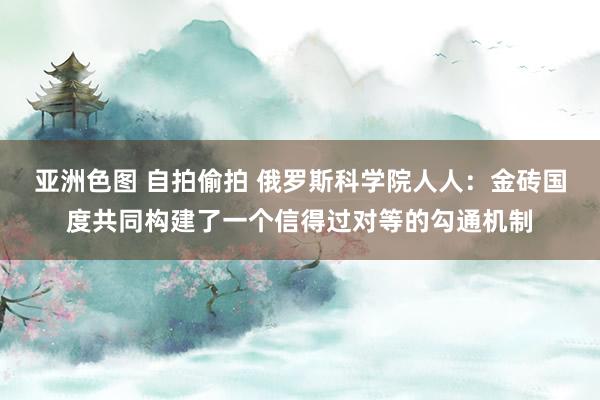 亚洲色图 自拍偷拍 俄罗斯科学院人人：金砖国度共同构建了一个信得过对等的勾通机制