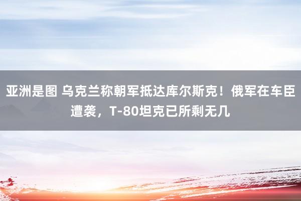 亚洲是图 乌克兰称朝军抵达库尔斯克！俄军在车臣遭袭，T-80坦克已所剩无几