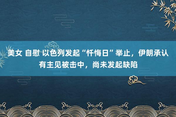 美女 自慰 以色列发起“忏悔日”举止，伊朗承认有主见被击中，尚未发起缺陷