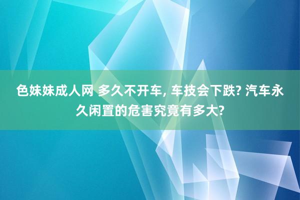 色妹妹成人网 多久不开车， 车技会下跌? 汽车永久闲置的危害究竟有多大?