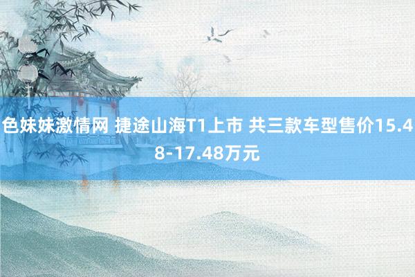 色妹妹激情网 捷途山海T1上市 共三款车型售价15.48-17.48万元