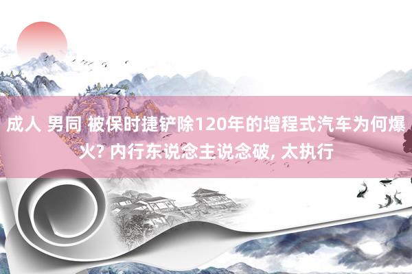 成人 男同 被保时捷铲除120年的增程式汽车为何爆火? 内行东说念主说念破， 太执行